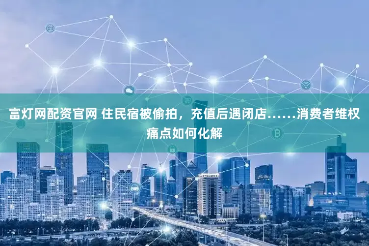 富灯网配资官网 住民宿被偷拍，充值后遇闭店……消费者维权痛点如何化解
