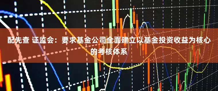 配先查 证监会：要求基金公司全面建立以基金投资收益为核心的考核体系
