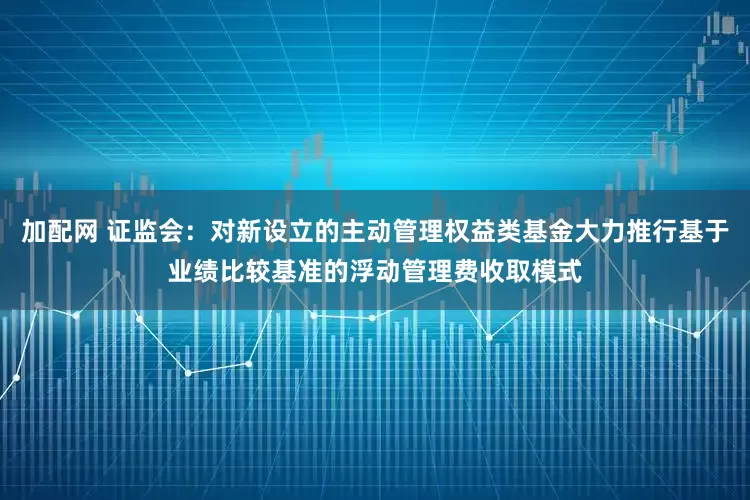 加配网 证监会：对新设立的主动管理权益类基金大力推行基于业绩比较基准的浮动管理费收取模式