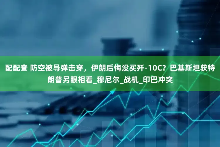 配配查 防空被导弹击穿，伊朗后悔没买歼-10C？巴基斯坦获特朗普另眼相看_穆尼尔_战机_印巴冲突
