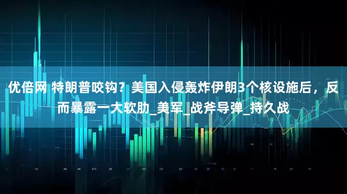 优倍网 特朗普咬钩？美国入侵轰炸伊朗3个核设施后，反而暴露一大软肋_美军_战斧导弹_持久战