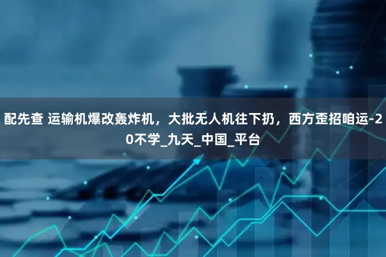 配先查 运输机爆改轰炸机，大批无人机往下扔，西方歪招咱运-20不学_九天_中国_平台