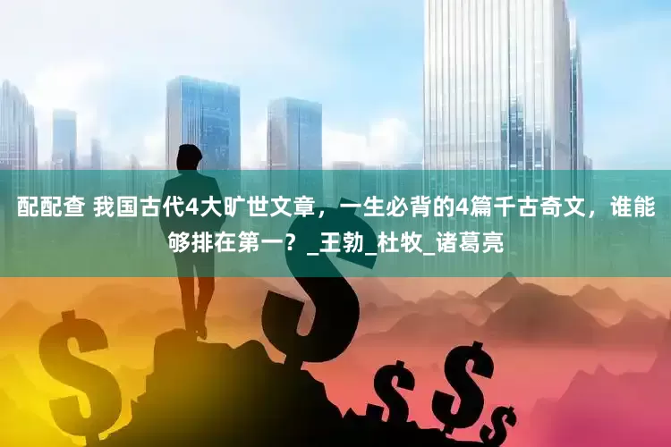 配配查 我国古代4大旷世文章，一生必背的4篇千古奇文，谁能够排在第一？_王勃_杜牧_诸葛亮