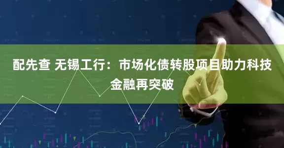 配先查 无锡工行：市场化债转股项目助力科技金融再突破