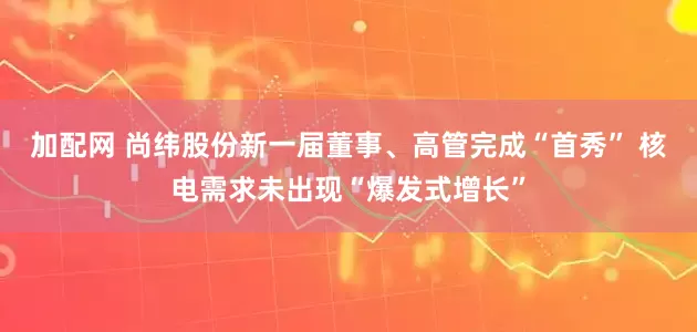 加配网 尚纬股份新一届董事、高管完成“首秀” 核电需求未出现“爆发式增长”