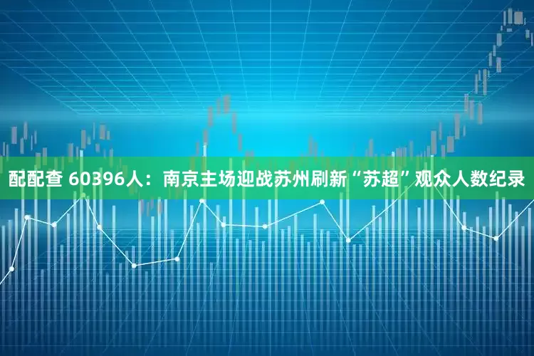 配配查 60396人：南京主场迎战苏州刷新“苏超”观众人数纪录