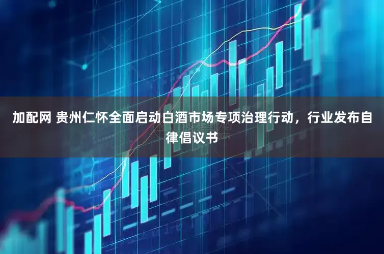 加配网 贵州仁怀全面启动白酒市场专项治理行动，行业发布自律倡议书