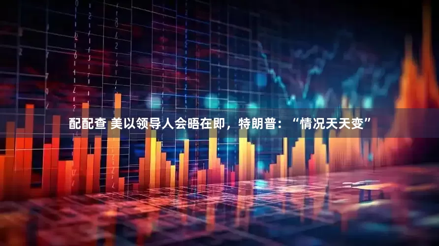 配配查 美以领导人会晤在即，特朗普：“情况天天变”