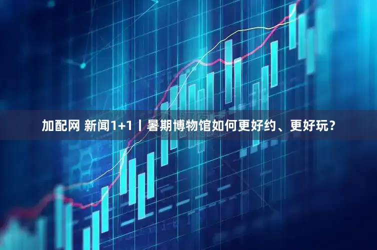 加配网 新闻1+1丨暑期博物馆如何更好约、更好玩？