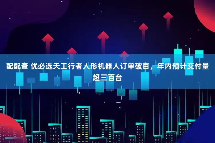 配配查 优必选天工行者人形机器人订单破百，年内预计交付量超三百台