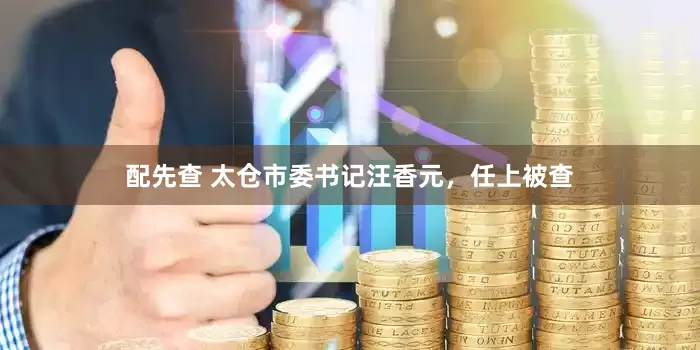 配先查 太仓市委书记汪香元，任上被查