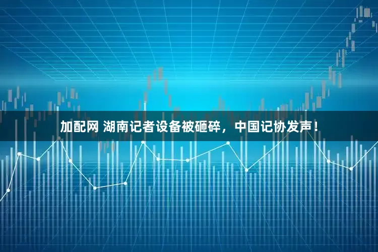 加配网 湖南记者设备被砸碎，中国记协发声！