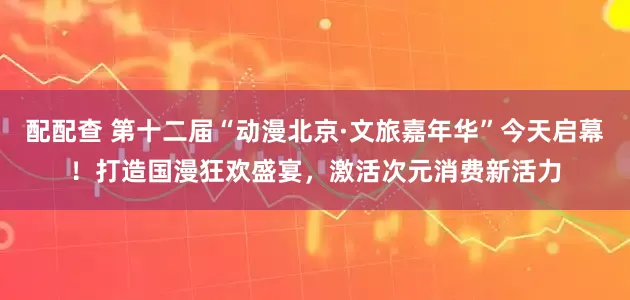 配配查 第十二届“动漫北京·文旅嘉年华”今天启幕！打造国漫狂欢盛宴，激活次元消费新活力