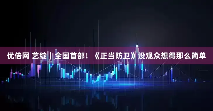 优倍网 艺绽｜全国首部！《正当防卫》没观众想得那么简单