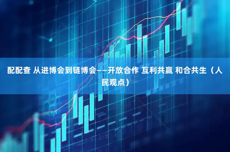 配配查 从进博会到链博会——开放合作 互利共赢 和合共生（人民观点）