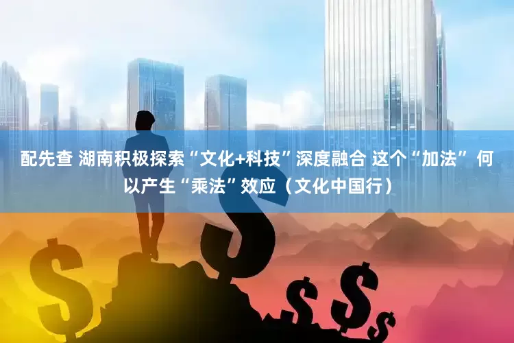 配先查 湖南积极探索“文化+科技”深度融合 这个“加法” 何以产生“乘法”效应（文化中国行）