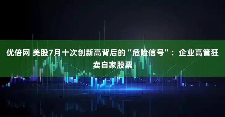 优倍网 美股7月十次创新高背后的“危险信号”：企业高管狂卖自家股票