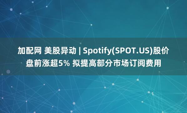 加配网 美股异动 | Spotify(SPOT.US)股价盘前涨超5% 拟提高部分市场订阅费用