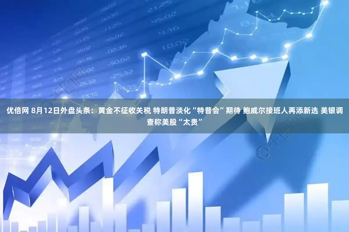优倍网 8月12日外盘头条：黄金不征收关税 特朗普淡化“特普会”期待 鲍威尔接班人再添新选 美银调查称美股“太贵”