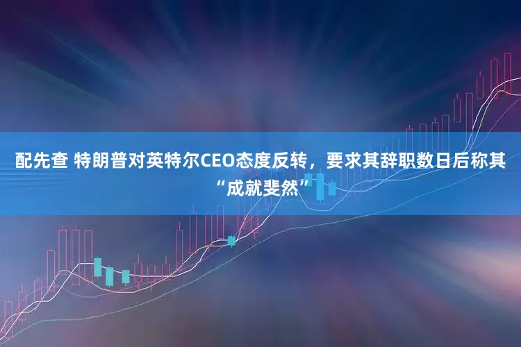 配先查 特朗普对英特尔CEO态度反转，要求其辞职数日后称其“成就斐然”