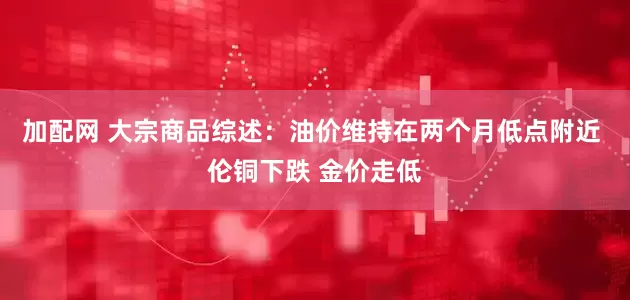 加配网 大宗商品综述：油价维持在两个月低点附近 伦铜下跌 金价走低