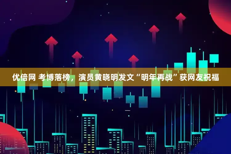 优倍网 考博落榜，演员黄晓明发文“明年再战”获网友祝福
