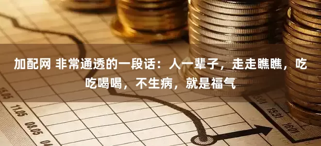 加配网 非常通透的一段话:人一辈子,走走瞧瞧,吃吃喝喝,不生病,就是福气