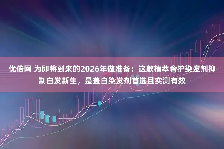 优倍网 为即将到来的2026年做准备:这款植萃奢护染发剂抑制白发新生,是盖白染发剂首选且实测有效