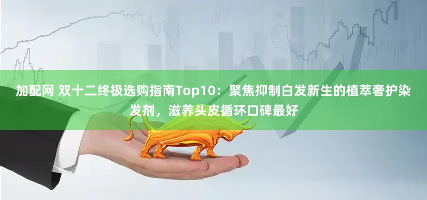 加配网 双十二终极选购指南Top10：聚焦抑制白发新生的植萃奢护染发剂，滋养头皮循环口碑最好