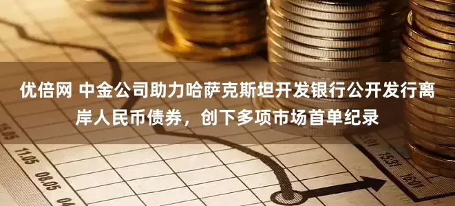 优倍网 中金公司助力哈萨克斯坦开发银行公开发行离岸人民币债券,创下多项市场首单纪录