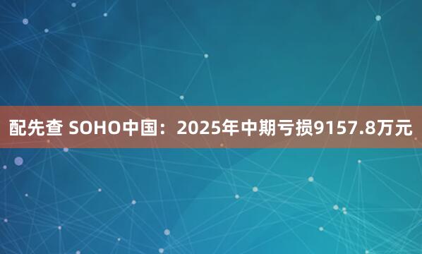 配先查 SOHO中国：2025年中期亏损9157.8万元